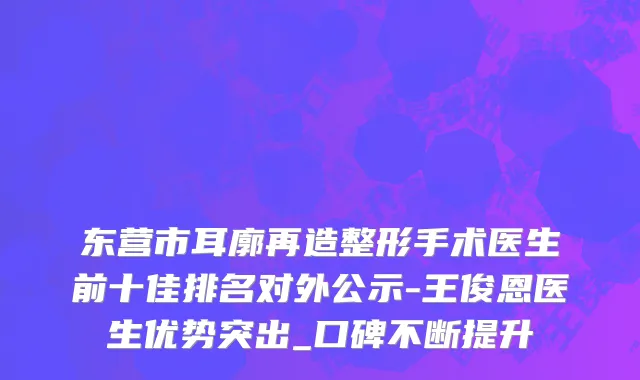 东营市耳廓再造整形手术医生前十佳排名对外公示-王俊恩医生优势突出_口碑不断提升