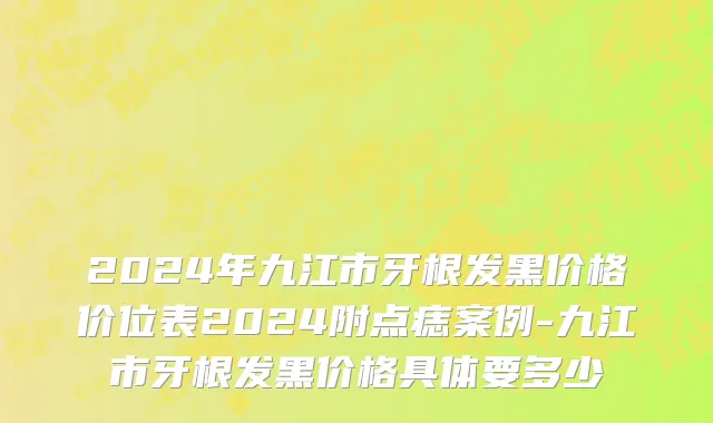 2024年九江市牙根发黑价格价位表2024附点痣案例-九江市牙根发黑价格具体要多少