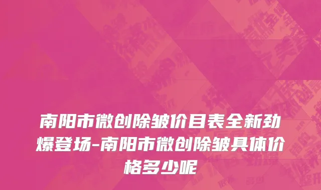 南阳市微创除皱价目表全新劲爆登场-南阳市微创除皱具体价格多少呢