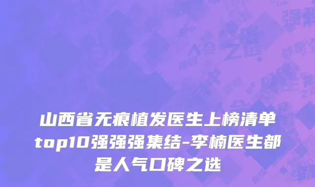 山西省无痕植发医生上榜清单top10强强强集结-李楠医生都是人气口碑之选