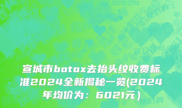 宣城市botox去抬头纹收费标准2024全新揭秘一览(2024年均价为：6021元）