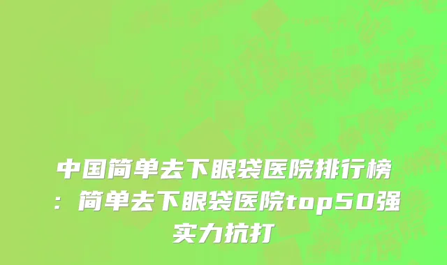 中国简单去下眼袋医院排行榜：简单去下眼袋医院top50强实力抗打