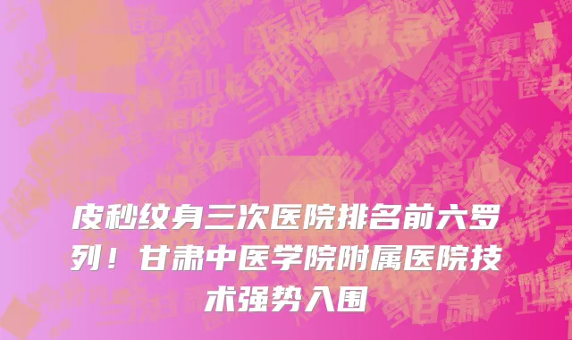 皮秒纹身三次医院排名前六罗列!甘肃中医学院附属医院技术强势入围