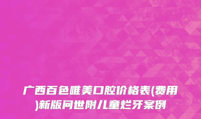 广西百色唯美口腔价格表(费用)新版问世附儿童烂牙案例