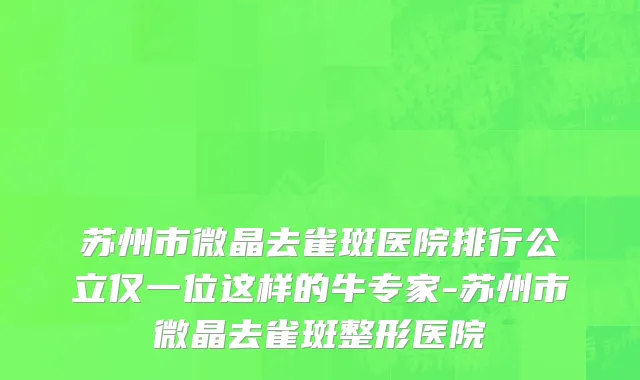 苏州市微晶去雀斑医院排行公立仅一位这样的牛专家-苏州市微晶去雀斑整形医院