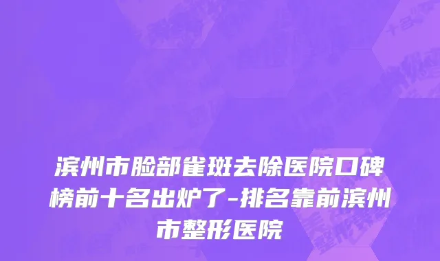 滨州市脸部雀斑去除医院口碑榜前十名出炉了-排名靠前滨州市整形医院