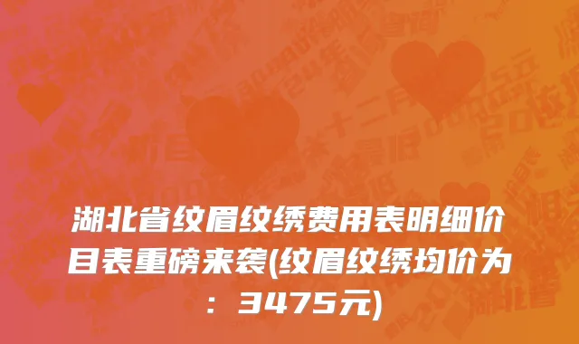 湖北省纹眉纹绣费用表明细价目表重磅来袭(纹眉纹绣均价为：3475元)