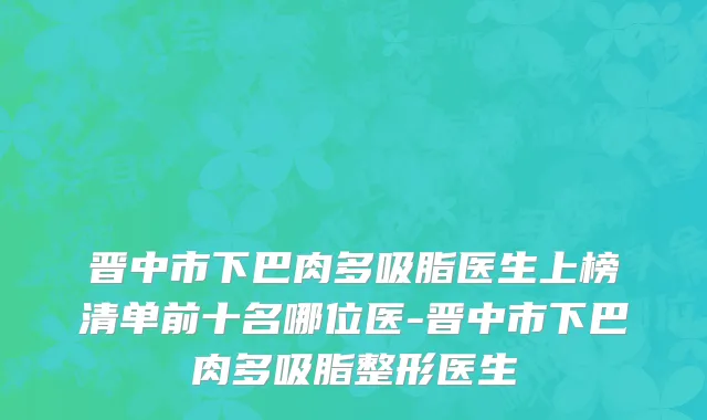晋中市下巴肉多吸脂医生上榜清单前十名哪位医-晋中市下巴肉多吸脂整形医生