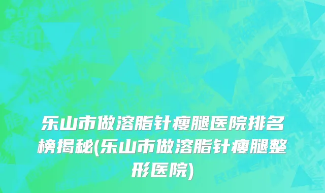 乐山市做溶脂针瘦腿医院排名榜揭秘(乐山市做溶脂针瘦腿整形医院)