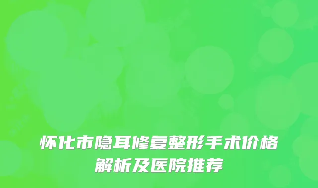 怀化市隐耳修复整形手术价格解析及医院推荐