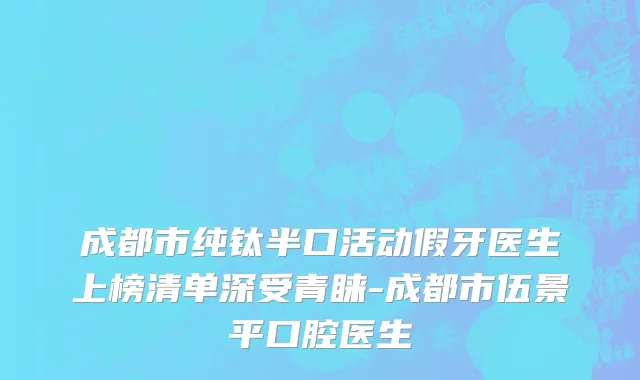 成都市纯钛半口活动假牙医生上榜清单深受青睐-成都市伍景平口腔医生
