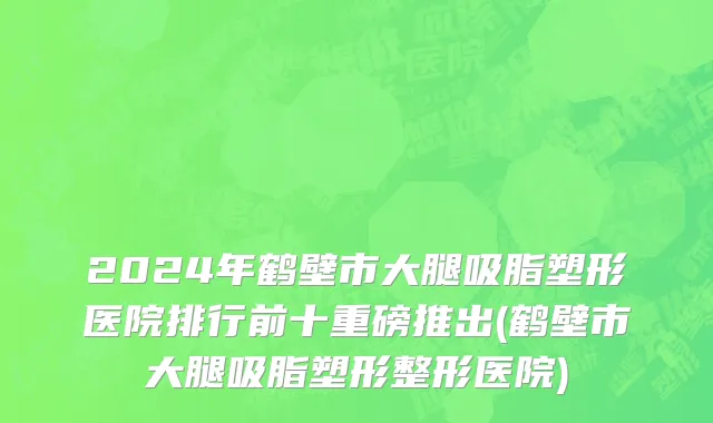 2024年鹤壁市大腿吸脂塑形医院排行前十重磅推出(鹤壁市大腿吸脂塑形整形医院)