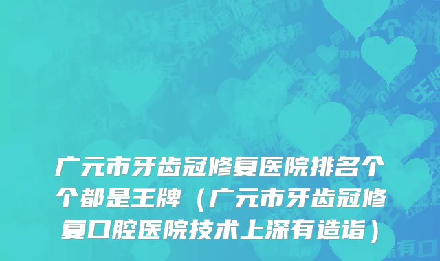 广元市牙齿冠修复医院排名个个都是王牌（广元市牙齿冠修复口腔医院技术上深有造诣）