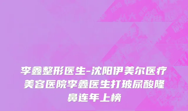 李鑫整形医生-沈阳伊美尔医疗美容医院李鑫医生打玻尿酸隆鼻连年上榜
