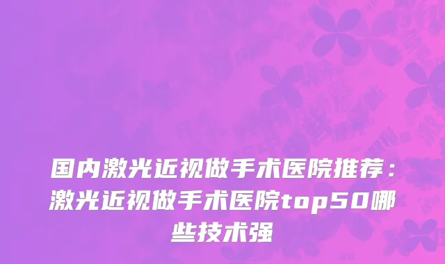 国内激光近视做手术医院推荐：激光近视做手术医院top50哪些技术强