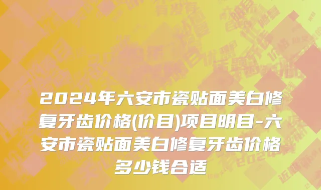 2024年六安市瓷贴面美白修复牙齿价格(价目)项目明目-六安市瓷贴面美白修复牙齿价格多少钱合适