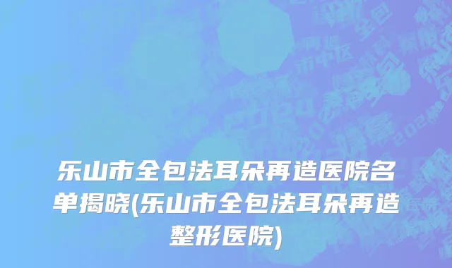 乐山市全包法耳朵再造医院名单揭晓(乐山市全包法耳朵再造整形医院)
