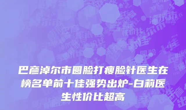 巴彦淖尔市圆脸打瘦脸针医生在榜名单前十佳强势出炉-白莉医生性价比超高