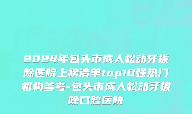 2024年包头市成人松动牙拔除医院上榜清单top10强热门机构参考-包头市成人松动牙拔除口腔医院