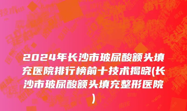 2024年长沙市玻尿酸额头填充医院排行榜前十技术揭晓(长沙市玻尿酸额头填充整形医院)