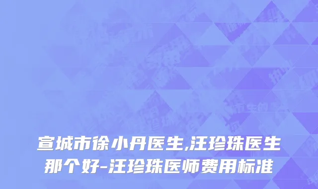 宣城市徐小丹医生,汪珍珠医生那个好-汪珍珠医师费用标准