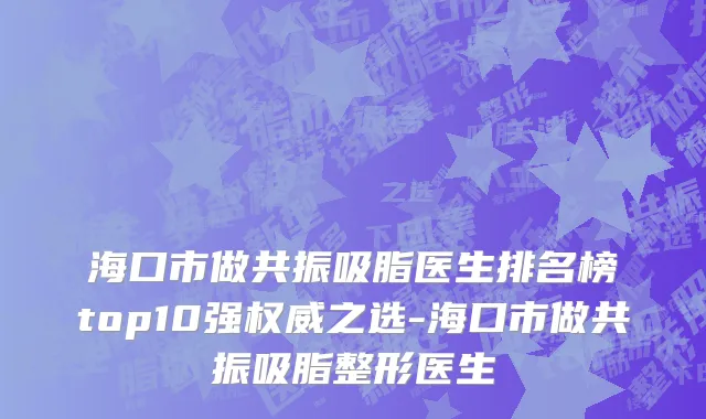 海口市做共振吸脂医生排名榜top10强权威之选-海口市做共振吸脂整形医生