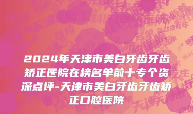 2024年天津市美白牙齿牙齿矫正医院在榜名单前十专个资深点评-天津市美白牙齿牙齿矫正口腔医院