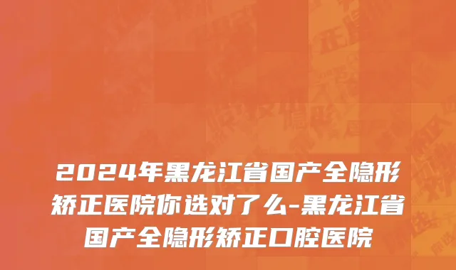 2024年黑龙江省国产全隐形矫正医院你选对了么-黑龙江省国产全隐形矫正口腔医院