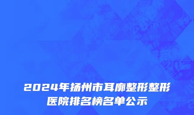 2024年扬州市耳廓整形整形医院排名榜名单公示