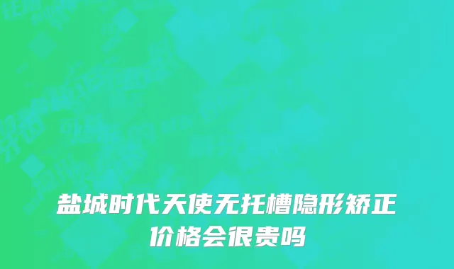 盐城时代天使无托槽隐形矫正价格会很贵吗
