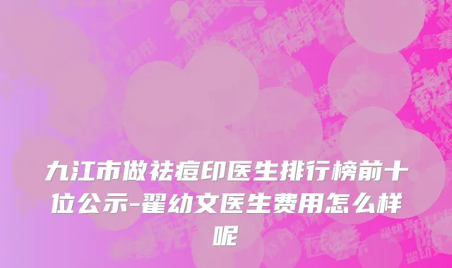九江市做祛痘印医生排行榜前十位公示-翟幼文医生费用怎么样呢