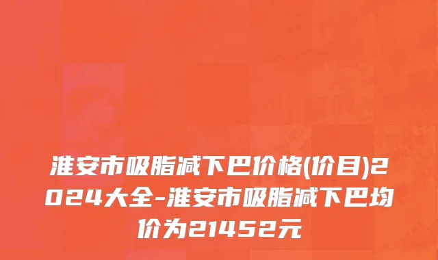 淮安市吸脂减下巴价格(价目)2024大全-淮安市吸脂减下巴均价为21452元