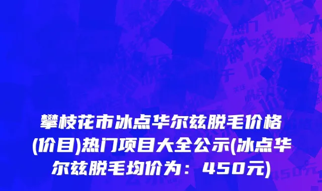 攀枝花市冰点华尔兹脱毛价格(价目)热门项目大全公示(冰点华尔兹脱毛均价为：450元)