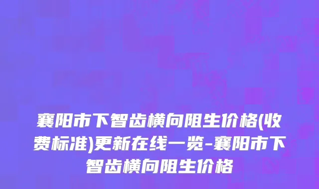 襄阳市下智齿横向阻生价格(收费标准)更新在线一览-襄阳市下智齿横向阻生价格