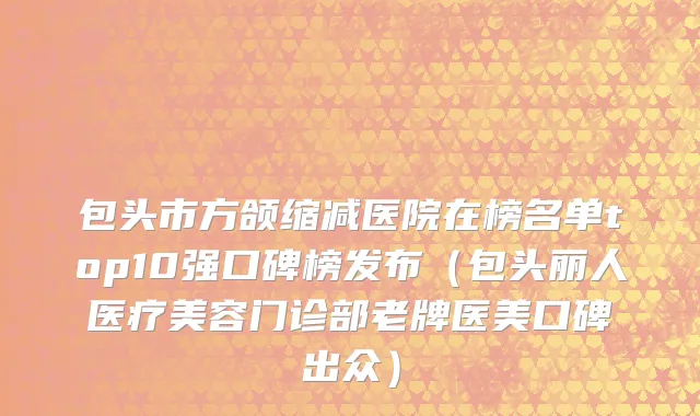 包头市方颌缩减医院在榜名单top10强口碑榜发布（包头丽人医疗美容门诊部老牌医美口碑出众）