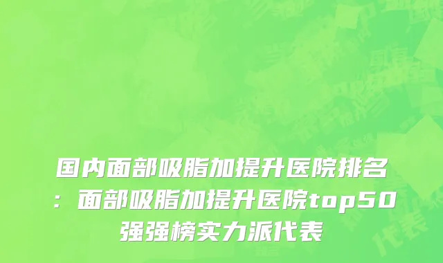 国内面部吸脂加提升医院排名：面部吸脂加提升医院top50强强榜实力派代表