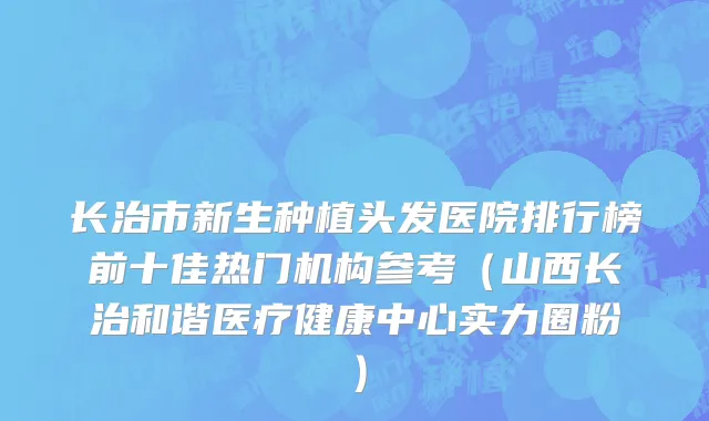 长治市新生种植头发医院排行榜前十佳热门机构参考（山西长治和谐医疗健康中心实力圈粉）