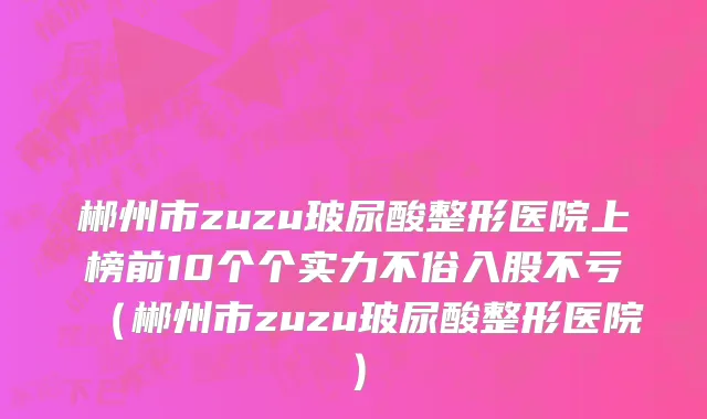 郴州市zuzu玻尿酸整形医院上榜前10个个实力不俗入股不亏（郴州市zuzu玻尿酸整形医院）