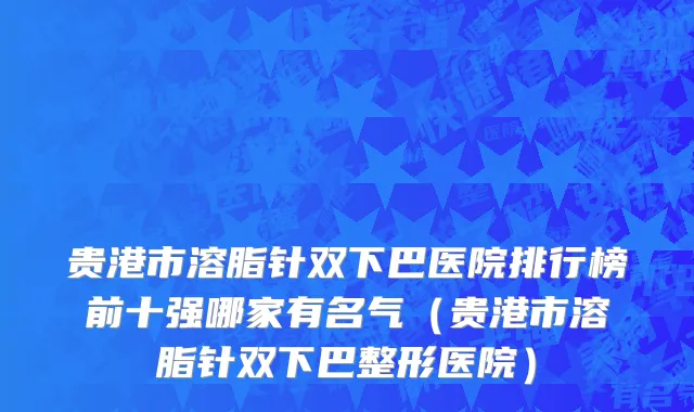贵港市溶脂针双下巴医院排行榜前十强哪家有名气（贵港市溶脂针双下巴整形医院）