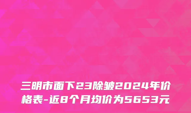 三明市面下23除皱2024年价格表-近8个月均价为5653元