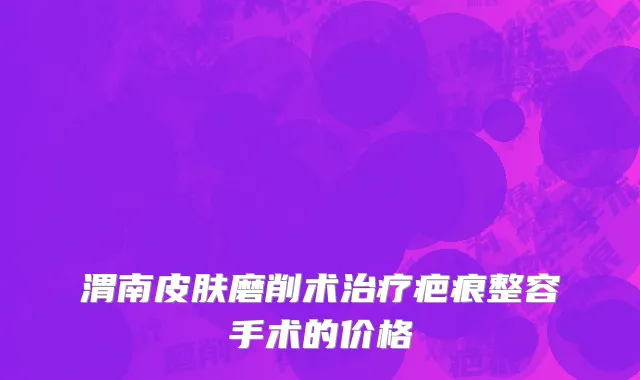渭南皮肤磨削术治疗疤痕整容手术的价格