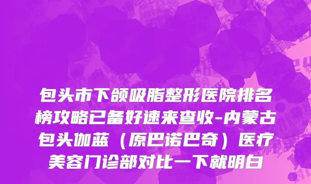 包头市下颌吸脂整形医院排名榜攻略已备好速来查收-内蒙古包头伽蓝（原巴诺巴奇）医疗美容门诊部对比一下就明白