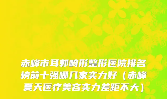 赤峰市耳郭畸形整形医院排名榜前十强哪几家实力好（赤峰夏天医疗美容实力差距不大）