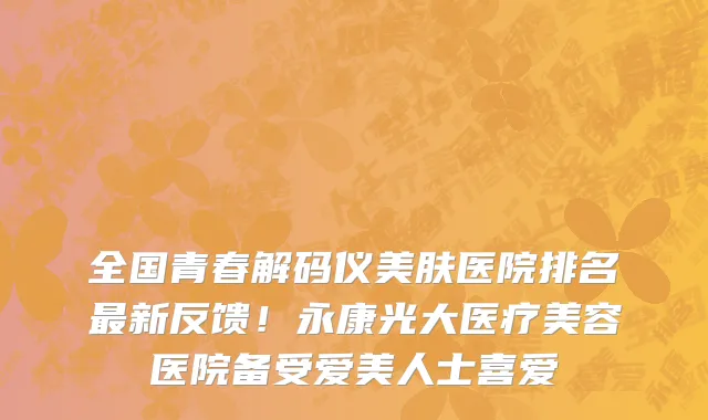 全国青春解码仪美肤医院排名最新反馈!永康光大医疗美容医院备受爱美人士喜爱