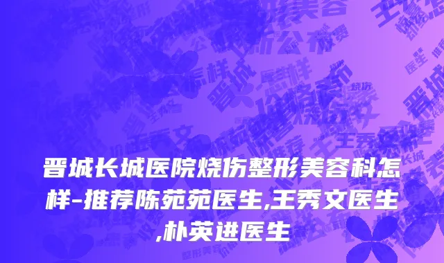 晋城长城医院烧伤整形美容科怎样-推荐陈苑苑医生,王秀文医生,朴英进医生