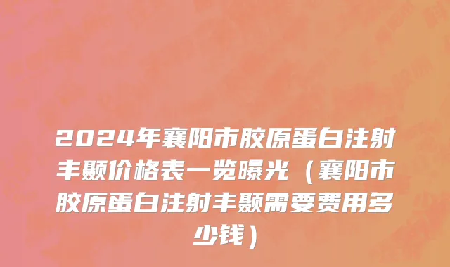2024年襄阳市胶原蛋白注射丰颞价格表一览曝光（襄阳市胶原蛋白注射丰颞需要费用多少钱）