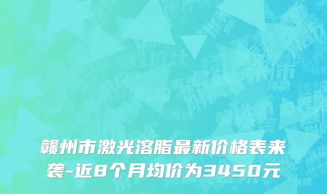 赣州市激光溶脂最新价格表来袭-近8个月均价为3450元