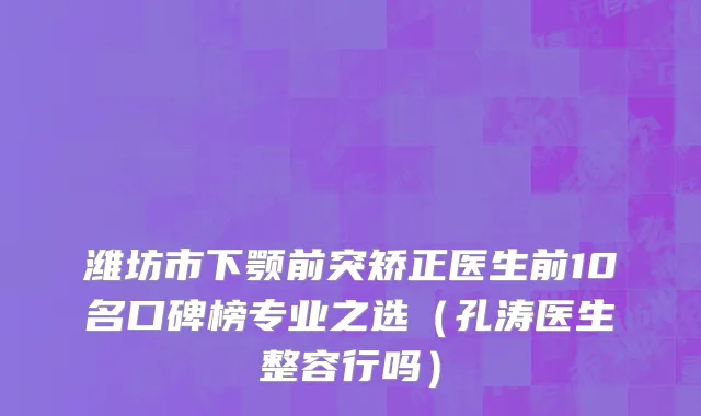 潍坊市下颚前突矫正医生前10名口碑榜专业之选（孔涛医生整容行吗）