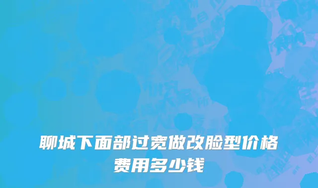 聊城下面部过宽做改脸型价格费用多少钱