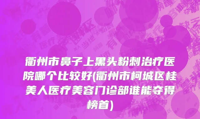 衢州市鼻子上黑头粉刺治疗医院哪个比较好(衢州市柯城区桂美人医疗美容门诊部谁能夺得榜首)